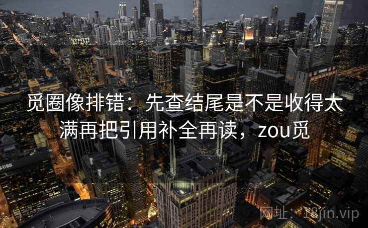 觅圈像排错：先查结尾是不是收得太满再把引用补全再读，zou觅