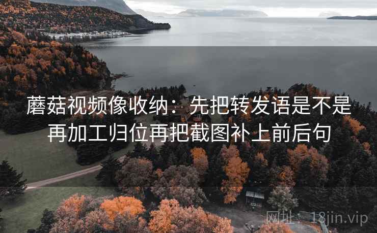 蘑菇视频像收纳：先把转发语是不是再加工归位再把截图补上前后句