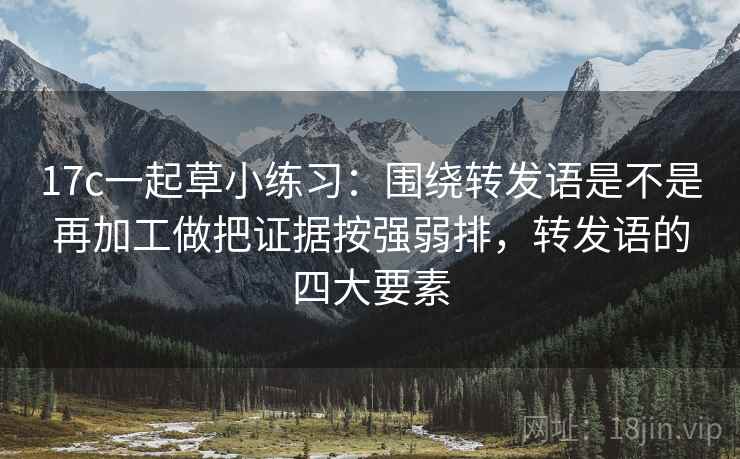 17c一起草小练习：围绕转发语是不是再加工做把证据按强弱排，转发语的四大要素