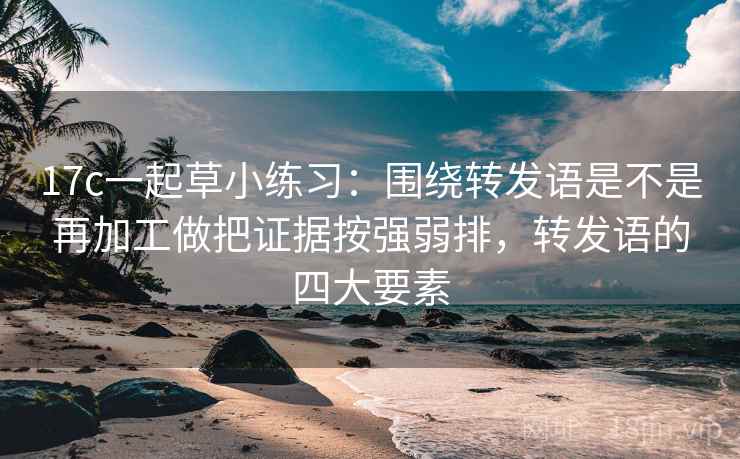 17c一起草小练习：围绕转发语是不是再加工做把证据按强弱排，转发语的四大要素