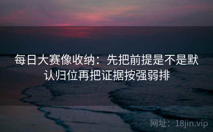 每日大赛像收纳：先把前提是不是默认归位再把证据按强弱排