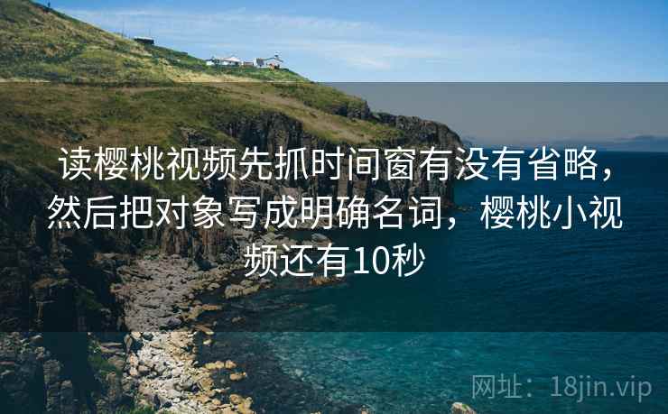 读樱桃视频先抓时间窗有没有省略,然后把对象写成明确名词,樱桃小视频还有10秒 读樱桃视频先抓时间窗有没有省略,然后把对象写成明确名词,樱桃小视频还有10秒