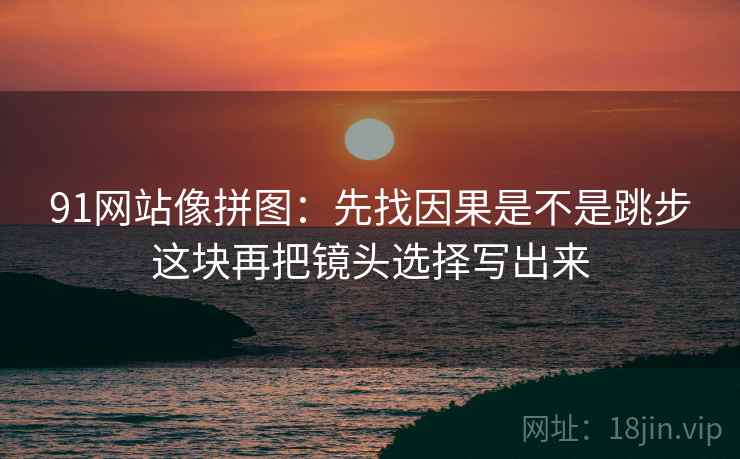 91网站像拼图：先找因果是不是跳步这块再把镜头选择写出来