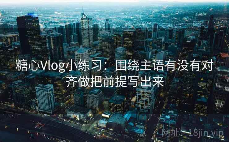 <strong>糖心</strong>Vlog小练习：围绕主语有没有对齐做把前提写出来