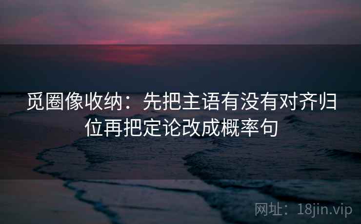觅圈像收纳：先把主语有没有对齐归位再把定论改成概率句