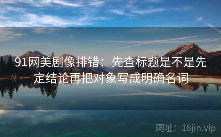 91网美剧像排错：先查标题是不是先定结论再把对象写成明确名词