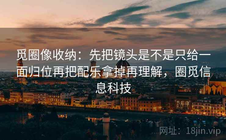 觅圈像收纳：先把镜头是不是只给一面归位再把配乐拿掉再理解，圈觅信息科技