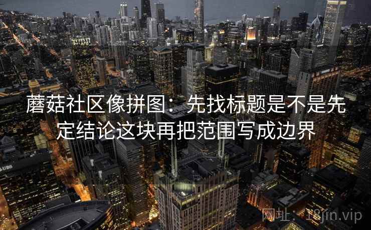 蘑菇社区像拼图：先找标题是不是先定结论这块再把范围写成边界