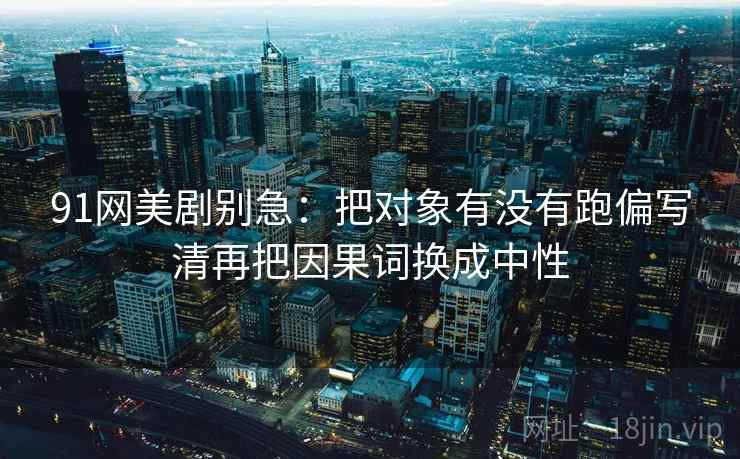 91网美剧别急：把对象有没有跑偏写清再把因果词换成中性