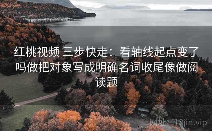 红桃视频 三步快走：看轴线起点变了吗做把对象写成明确名词收尾像做阅读题