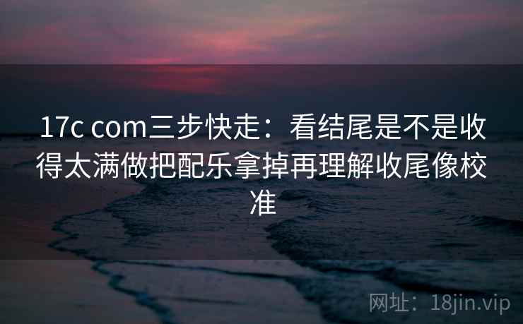 17c com三步快走：看结尾是不是收得太满做把配乐拿掉再理解收尾像校准