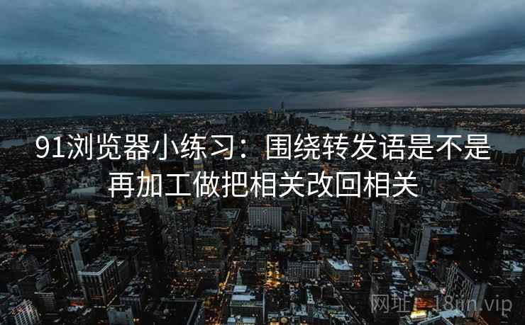 91浏览器小练习：围绕转发语是不是再加工做把相关改回相关