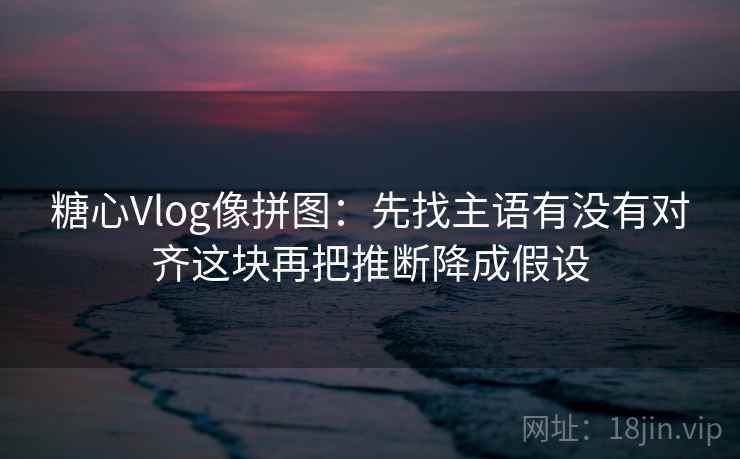 糖心Vlog像拼图：先找主语有没有对齐这块再把推断降成假设