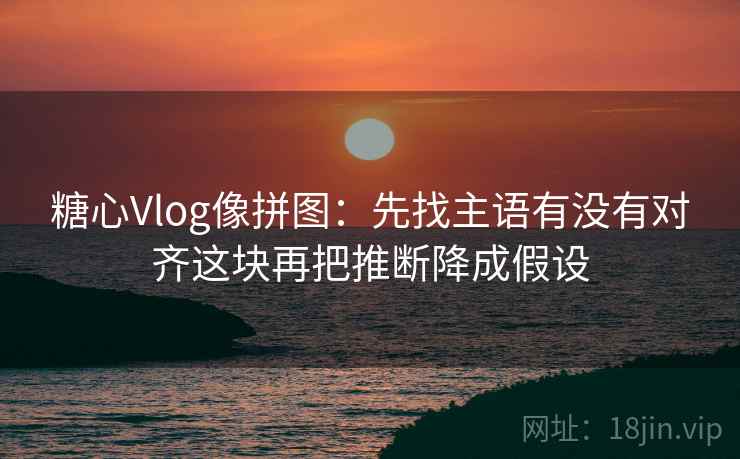 糖心Vlog像拼图：先找主语有没有对齐这块再把推断降成假设