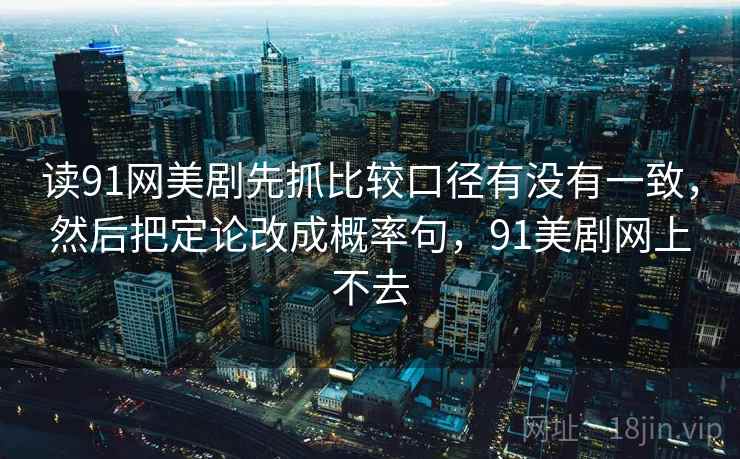 读91网美剧先抓比较口径有没有一致，然后把定论改成概率句，91美剧网上不去