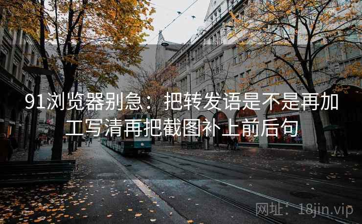 91浏览器别急：把转发语是不是再加工写清再把截图补上前后句