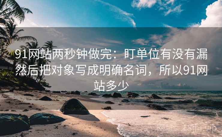 91网站两秒钟做完：盯单位有没有漏然后把对象写成明确名词，所以91网站多少