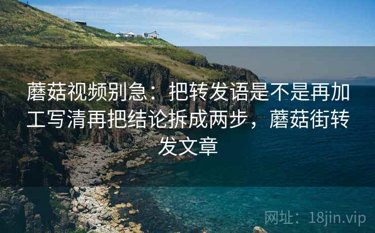 蘑菇视频别急：把转发语是不是再加工写清再把结论拆成两步，蘑菇街转发文章