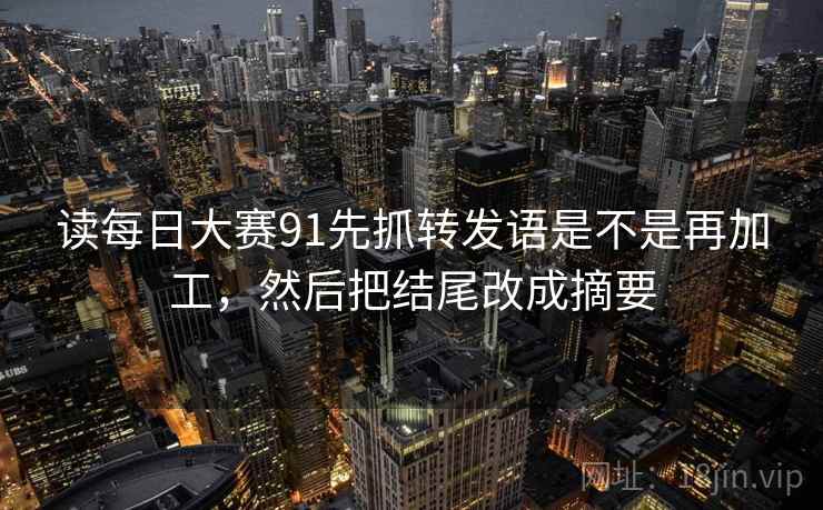 读每日大赛91先抓转发语是不是再加工，然后把结尾改成摘要