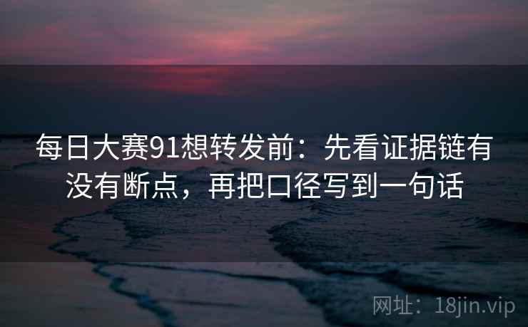 每日大赛91想转发前：先看证据链有没有断点，再把口径写到一句话