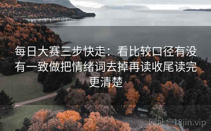 每日大赛三步快走：看比较口径有没有一致做把情绪词去掉再读收尾读完更清楚