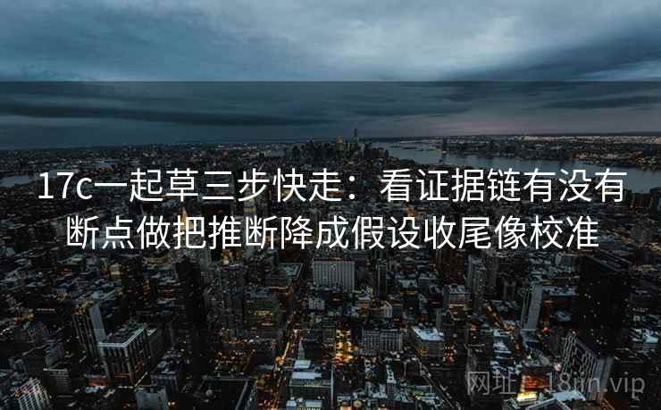 17c一起草三步快走：看证据链有没有断点做把推断降成假设收尾像校准
