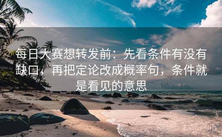 每日大赛想转发前：先看条件有没有缺口，再把定论改成概率句，条件就是看见的意思