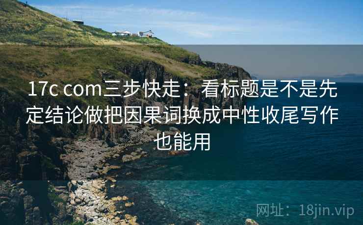 17c com三步快走：看标题是不是先定结论做把因果词换成中性收尾写作也能用