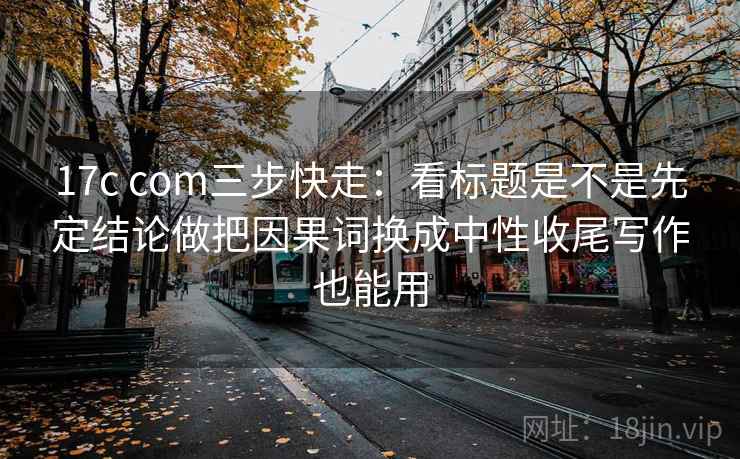 17c com三步快走：看标题是不是先定结论做把因果词换成中性收尾写作也能用