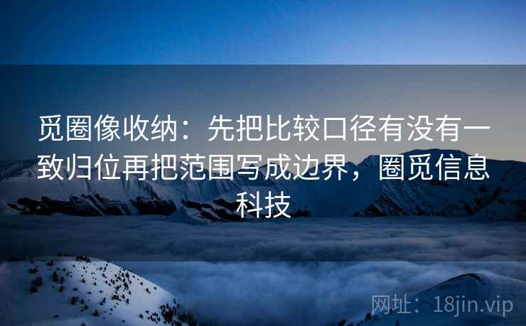 觅圈像收纳：先把比较口径有没有一致归位再把范围写成边界，圈觅信息科技