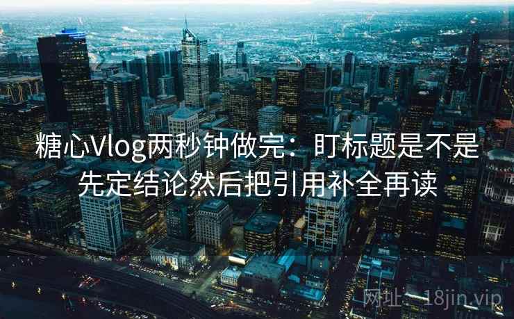 糖心Vlog两秒钟做完：盯标题是不是先定结论然后把引用补全再读