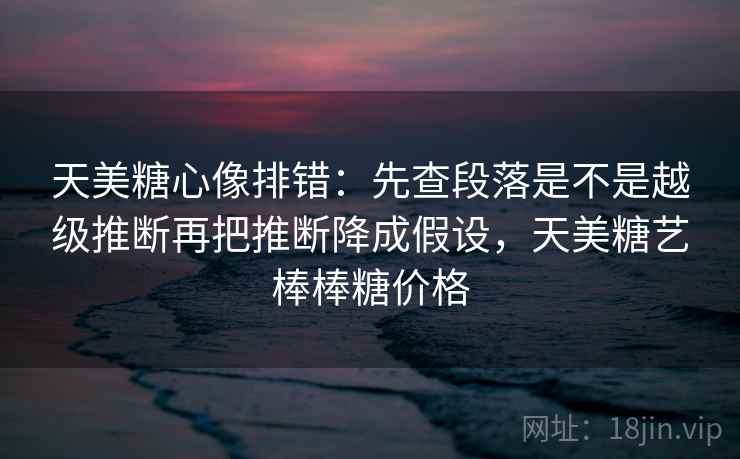 天美糖心像排错：先查段落是不是越级推断再把推断降成假设，天美糖艺棒棒糖价格