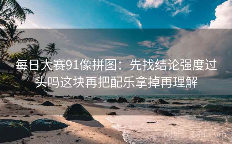 每日大赛91像拼图：先找结论强度过头吗这块再把配乐拿掉再理解