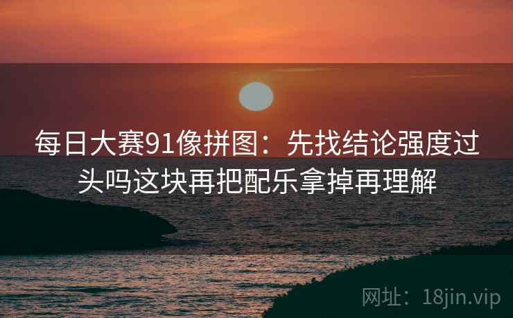 每日大赛91像拼图：先找结论强度过头吗这块再把配乐拿掉再理解