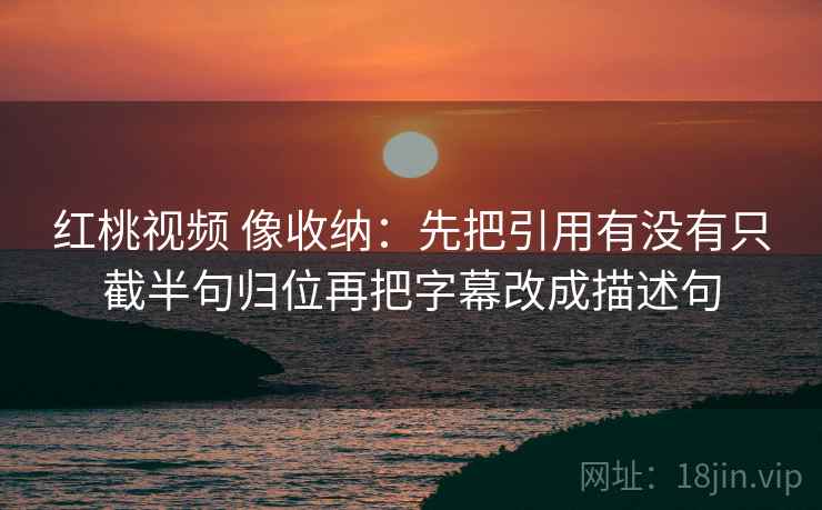 红桃视频 像收纳：先把引用有没有只截半句归位再把字幕改成描述句