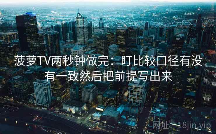 菠萝TV两秒钟做完：盯比较口径有没有一致然后把前提写出来